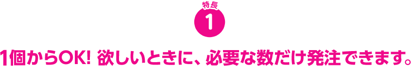 1個からOK! 欲しいときに、必要な数だけ発注できます。