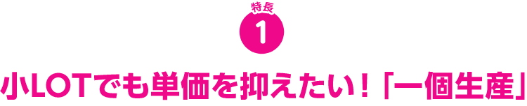 特長1 小LOTでも単価を抑えたい「一個生産」