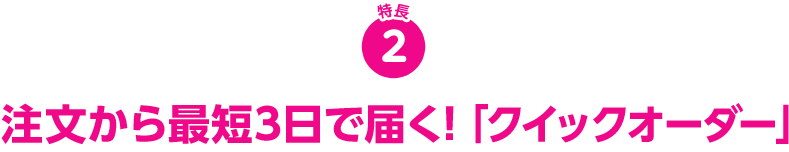 特長2 注文から最短3日で届く！「クイックオーダー」