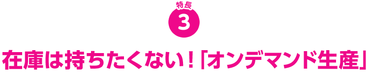 特長3 在庫は持ちたくない！「オンデマンド生産」