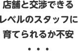 店舗と交渉できるレベルのスタッフに育てられるか不安・・・