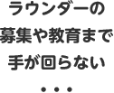 ラウンダーの募集や教育まで手が回らない・・・