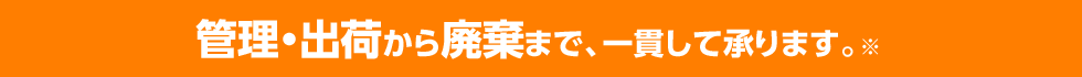 管理・出荷から廃棄まで、一貫して承ります。※